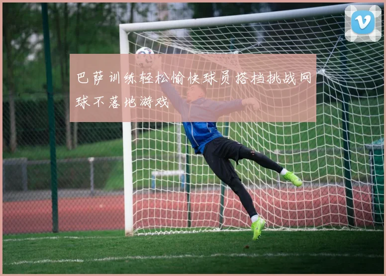 巴萨训练轻松愉快球员搭档挑战网球不落地游戏
