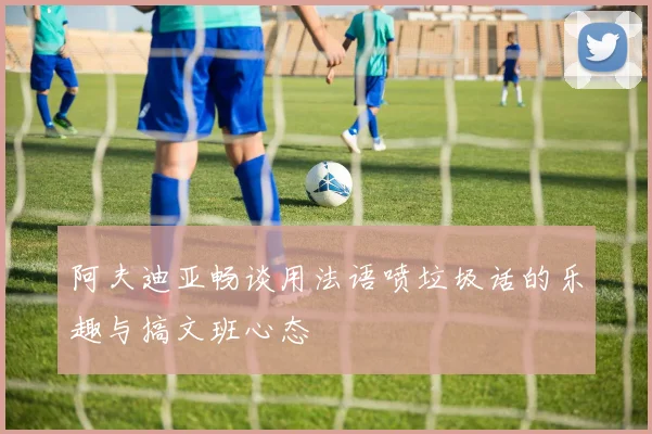阿夫迪亚畅谈用法语喷垃圾话的乐趣与搞文班心态