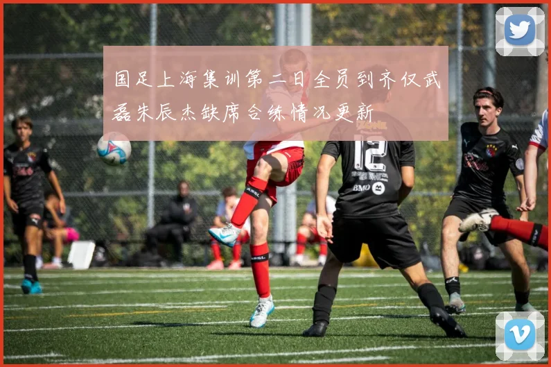 国足上海集训第二日全员到齐仅武磊朱辰杰缺席合练情况更新