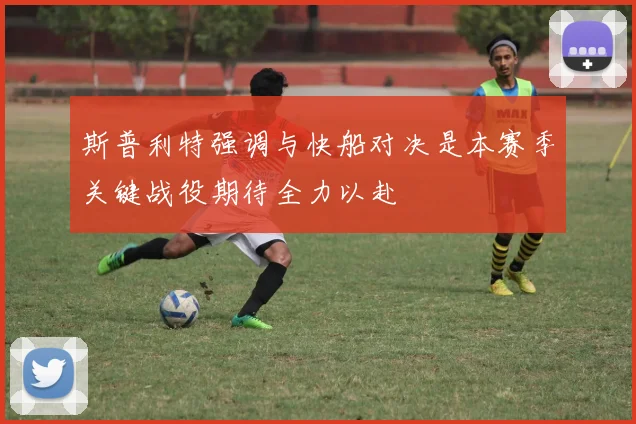 斯普利特强调与快船对决是本赛季关键战役期待全力以赴