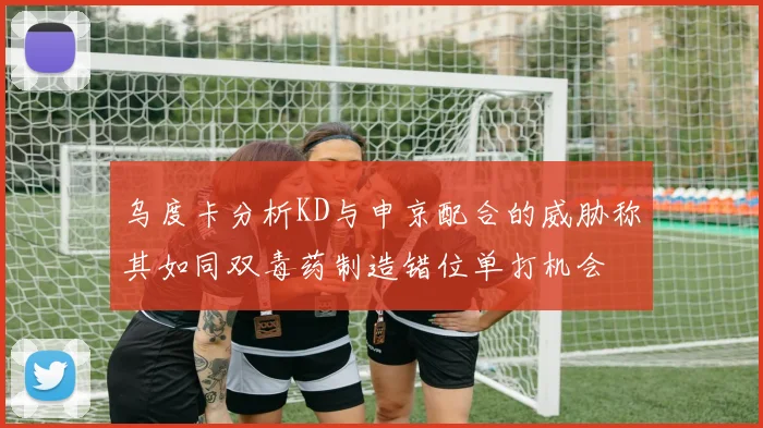 乌度卡分析KD与申京配合的威胁称其如同双毒药制造错位单打机会