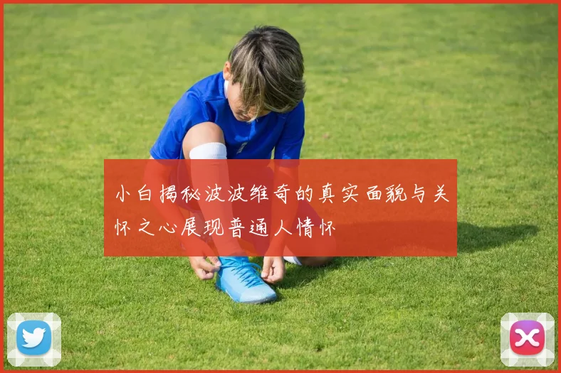 小白揭秘波波维奇的真实面貌与关怀之心展现普通人情怀