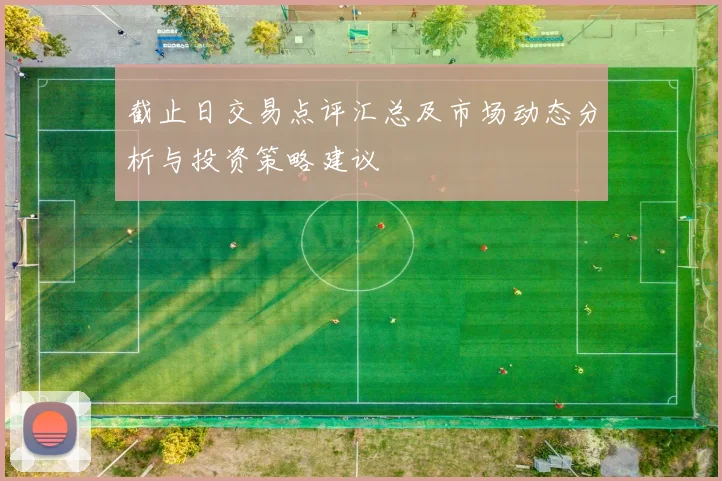 截止日交易点评汇总及市场动态分析与投资策略建议