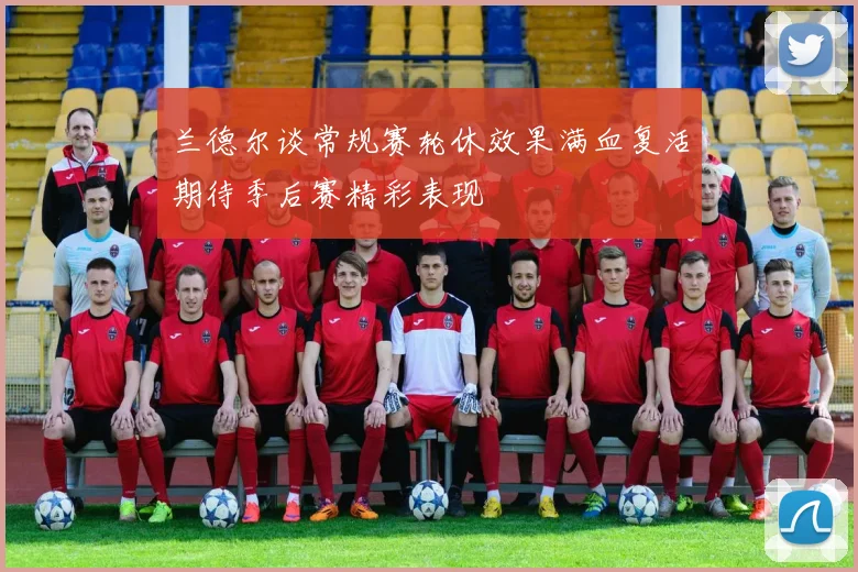 兰德尔谈常规赛轮休效果满血复活期待季后赛精彩表现