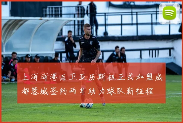 上海海港后卫亚历斯祖正式加盟成都蓉城签约两年助力球队新征程