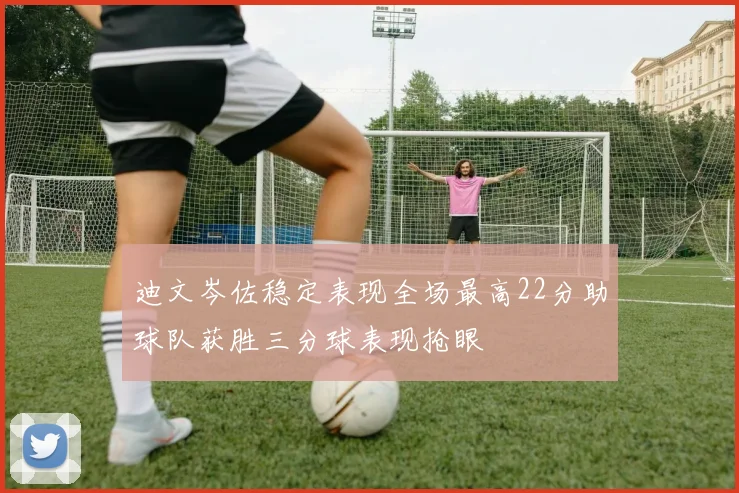 迪文岑佐稳定表现全场最高22分助球队获胜三分球表现抢眼