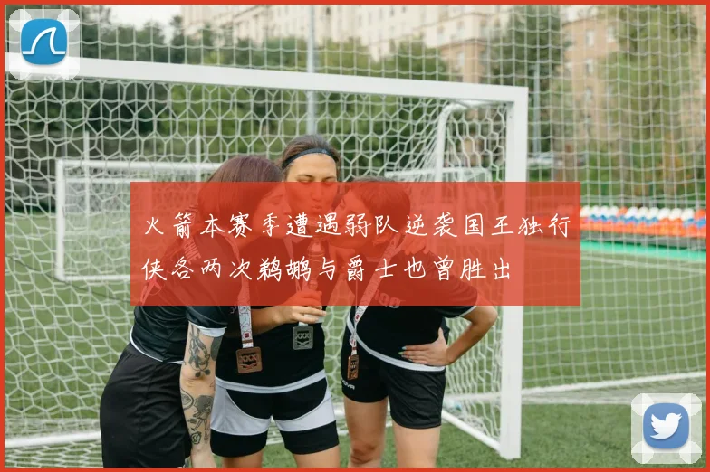 火箭本赛季遭遇弱队逆袭国王独行侠各两次鹈鹕与爵士也曾胜出
