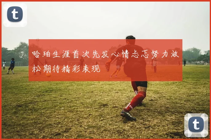 哈珀生涯首次先发心情忐忑努力放松期待精彩表现