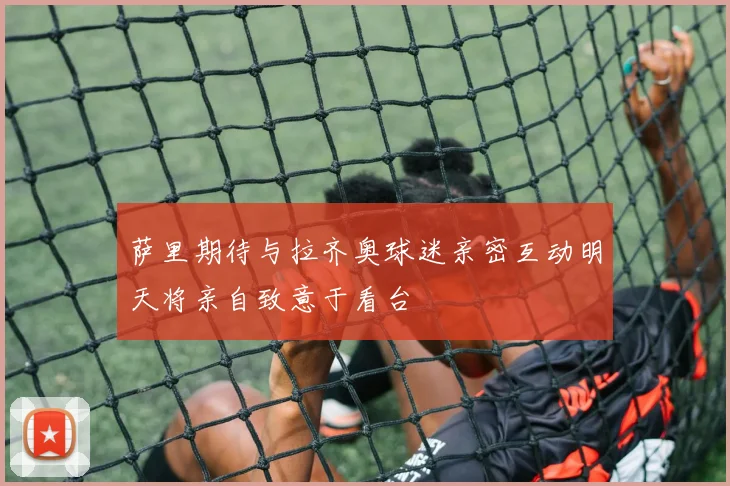 萨里期待与拉齐奥球迷亲密互动明天将亲自致意于看台