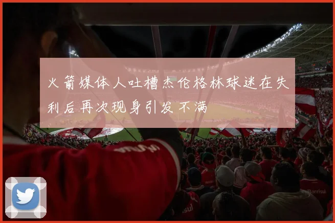 火箭媒体人吐槽杰伦格林球迷在失利后再次现身引发不满