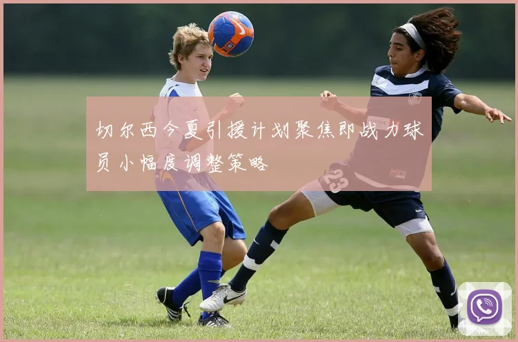 切尔西今夏引援计划聚焦即战力球员小幅度调整策略